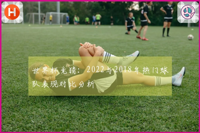 世界杯竞猜：2022与2018年热门球队表现对比分析
